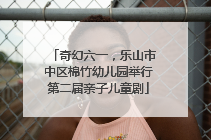 奇幻六一，乐山市中区棉竹幼儿园举行第二届亲子儿童剧